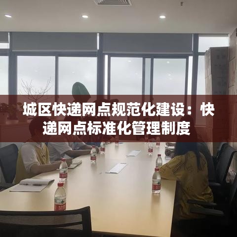 城區(qū)快遞網(wǎng)點規(guī)范化建設(shè)：快遞網(wǎng)點標準化管理制度 