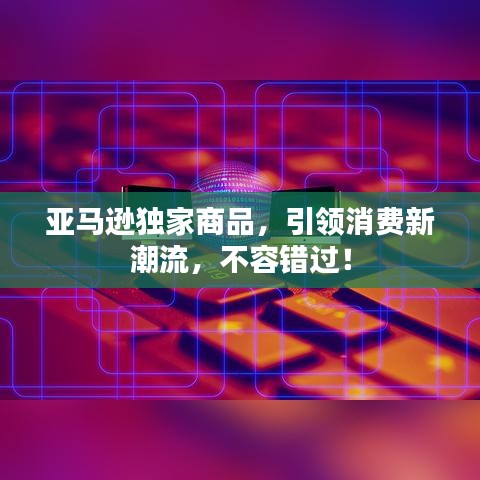 亞馬遜獨(dú)家商品，引領(lǐng)消費(fèi)新潮流，不容錯(cuò)過(guò)！