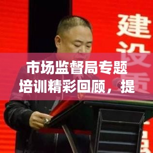 市場監(jiān)督局專題培訓精彩回顧，提升能力，共創(chuàng)卓越