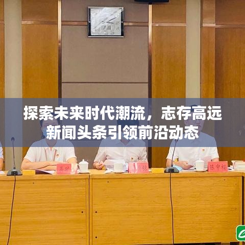 探索未來時(shí)代潮流，志存高遠(yuǎn)新聞?lì)^條引領(lǐng)前沿動(dòng)態(tài)