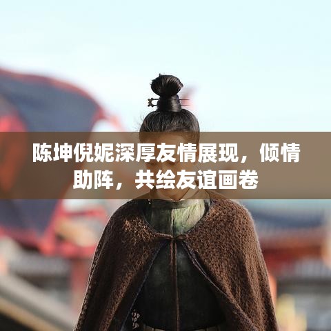 陳坤倪妮深厚友情展現(xiàn)，傾情助陣，共繪友誼畫卷