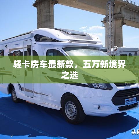 輕卡房車最新款，五萬新境界之選